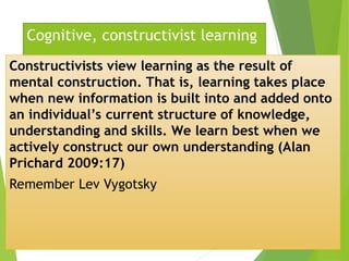 Cognitive, constructivist learning
Constructivists view learning as the result of
mental construction. That is, learning takes place
when new information is built into and added onto
an individual’s current structure of knowledge,
understanding and skills. We learn best when we
actively construct our own understanding (Alan
Prichard 2009:17)
Remember Lev Vygotsky
 