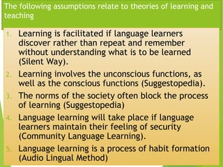 The following assumptions relate to theories of learning and
teaching
1. Learning is facilitated if language learners
discover rather than repeat and remember
without understanding what is to be learned
(Silent Way).
2. Learning involves the unconscious functions, as
well as the conscious functions (Suggestopedia).
3. The norms of the society often block the process
of learning (Suggestopedia)
4. Language learning will take place if language
learners maintain their feeling of security
(Community Language Learning).
5. Language learning is a process of habit formation
(Audio Lingual Method)
 