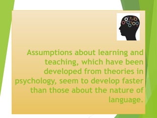 Assumptions about learning and
teaching, which have been
developed from theories in
psychology, seem to develop faster
than those about the nature of
language.
 