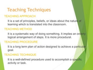 Teaching Techniques
TEACHING APPROACH
It is a set of principles, beliefs, or ideas about the nature of
learning which is translated into the classroom.
TEACHING METHOD
It is a systematic way of doing something. It implies an orderly
logical arrangement of steps. It is more procedural.
TEACHING PROCEDURE
It is a long term plan of action designed to achieve a particular
goal.
TEACHING TECHNIQUE
It is a well-defined procedure used to accomplish a specific
activity or task.
 