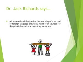 Dr. Jack Richards says…
 All instructional designs for the teaching of a second
or foreign language draw on a number of sources for
the principles and practices they advocate.
 