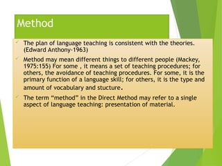 Method
 The plan of language teaching is consistent with the theories.
(Edward Anthony-1963)
 Method may mean different things to different people (Mackey,
1975:155) For some , it means a set of teaching procedures; for
others, the avoidance of teaching procedures. For some, it is the
primary function of a language skill; for others, it is the type and
amount of vocabulary and stucture.
 The term “method” in the Direct Method may refer to a single
aspect of language teaching: presentation of material.
 