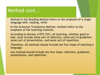 Method cont...
 Method in the Reading Method refers to the emphasis of a single
language skill: reading, while
 In the Grammar Translation Method, method refers to the
emphasis of the teaching material.
 According to Mackey (1975:157), all teaching, whether good or
bad, must include some sort of selection, some sort of gradation,
some sort of presentation, and some sort of repetition.
 Therefore, all methods should include the four steps of teaching a
language.
 Any method should include the four steps: selection, gradation,
presentation, and repetition.
 