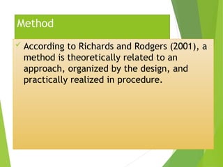 Method
 According to Richards and Rodgers (2001), a
method is theoretically related to an
approach, organized by the design, and
practically realized in procedure.
 