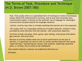 The Terms of Task, Procedure and Technique
(H.D. Brown 2007:180)
1. Task. Task usually refers to a specialized form of technique or series of techniques
closely allied with communicative curricula, and as such must minimally have
communicative goals. It focuses on the authentic use of language for meaningful
communicative purpose beyond the language classroom
2. Activity. Activity may refer to virtually anything that learners do in the classroom.
 We usually refer to a reasonably unified set of student behavior, limited in time,
preceded by some direction from the teacher, with a particular objective.
 Activities include role plays, drills, games, peer-editing, small-group information-
gap exercise, and much more.
 Because an activity implies some sort of active performance on the part of
learners, it is generally not used to refer to certain teacher behaviors like saying
“good morning,” maintaining eye contact with students, explaining a grammar
point, or writing a list of words on the chalkboard.
Such teacher behavior, however can indeed be referred to as
technique.
 
