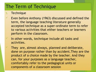 The Term of Technique
5. Technique
 Even before Anthony (1963) discussed and defined the
term, the language teaching literature generally
accepted technique as a super-ordinate term to refer
to various activities that either teachers or learners
perform in the classroom.
 In other words, technique include all tasks and
activities.
 They are, almost always, planned and deliberate,
done on purpose rather than by accident.They are the
product of a choice made by the teacher. And they
can, for your purposes as a language teacher,
comfortably refer to the pedagogical units or
components of a classroom session
 
