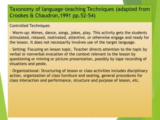 Taxonomy of language-teaching Techniques (adapted from
Crookes & Chaudron,1991 pp.52-54)
Controlled Techniques
1.Warm-up: Mimes, dance, songs, jokes, play. This activity gets the students
stimulated, relaxed, motivated, attentive, or otherwise engage and ready for
the lesson. It does not necessarily involves use of the target language.
2.Setting: Focusing on lesson topic. Teacher directs attention to the topic by
verbal or nonverbal evocation of the context relevant to the lesson by
questioning or miming or picture presentation, possibly by tape recording of
situations and peole.
3.Organizational: Structuring of lesson or class activities includes disciplinary
action, organization of class furniture and seating, general procedures for
class interaction and performance, structure and purpose of lesson, etc.
 
