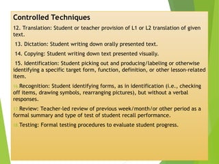 Controlled Techniques
12. Translation: Student or teacher provision of L1 or L2 translation of given
text.
13. Dictation: Student writing down orally presented text.
14. Copying: Student writing down text presented visually.
15. Identification: Student picking out and producing/labeling or otherwise
identifying a specific target form, function, definition, or other lesson-related
item.
16.Recognition: Student identifying forms, as in identification (i.e., checking
off items, drawing symbols, rearranging pictures), but without a verbal
responses.
17.Review: Teacher-led review of previous week/month/or other period as a
formal summary and type of test of student recall performance.
18.Testing: Formal testing procedures to evaluate student progress.
 