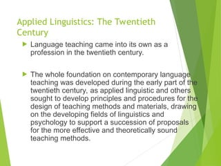 Applied Linguistics: The Twentieth
Century
 Language teaching came into its own as a
profession in the twentieth century.
 The whole foundation on contemporary language
teaching was developed during the early part of the
twentieth century, as applied linguistic and others
sought to develop principles and procedures for the
design of teaching methods and materials, drawing
on the developing fields of linguistics and
psychology to support a succession of proposals
for the more effective and theoretically sound
teaching methods.
 