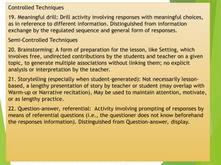 Controlled Techniques
19. Meaningful drill: Drill activity involving responses with meaningful choices,
as in reference to different information. Distinguished from information
exchange by the regulated sequence and general form of responses.
Semi-Controlled Techniques
20. Brainstorming: A form of preparation for the lesson, like Setting, which
involves free, undirected contributions by the students and teacher on a given
topic, to generate multiple associations without linking them; no explicit
analysis or interpretation by the teacher.
21. Storytelling (especially when student-generated): Not necessarily lesson-
based, a lengthy presentation of story by teacher or student (may overlap with
Warm-up or Narrative recitation), May be used to maintain attention, motivate,
or as lengthy practice.
22. Question-answer, referential: Activity involving prompting of responses by
means of referential questions (i.e., the questioner does not know beforehand
the responses information). Distinguished from Question-answer, display.
 