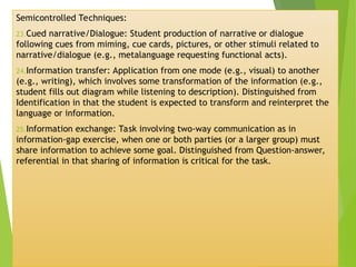 Semicontrolled Techniques:
23.Cued narrative/Dialogue: Student production of narrative or dialogue
following cues from miming, cue cards, pictures, or other stimuli related to
narrative/dialogue (e.g., metalanguage requesting functional acts).
24.Information transfer: Application from one mode (e.g., visual) to another
(e.g., writing), which involves some transformation of the information (e.g.,
student fills out diagram while listening to description). Distinguished from
Identification in that the student is expected to transform and reinterpret the
language or information.
25.Information exchange: Task involving two-way communication as in
information-gap exercise, when one or both parties (or a larger group) must
share information to achieve some goal. Distinguished from Question-answer,
referential in that sharing of information is critical for the task.
 