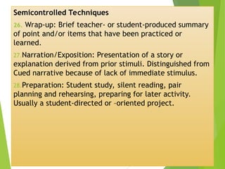 Semicontrolled Techniques
26. Wrap-up: Brief teacher- or student-produced summary
of point and/or items that have been practiced or
learned.
27.Narration/Exposition: Presentation of a story or
explanation derived from prior stimuli. Distinguished from
Cued narrative because of lack of immediate stimulus.
28.Preparation: Student study, silent reading, pair
planning and rehearsing, preparing for later activity.
Usually a student-directed or –oriented project.
 