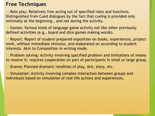 Free Techniques
29.Role play: Relatively free acting out of specified roles and functions.
Distinguished from Cued dialogues by the fact that cueing is provided only
minimally at the beginning , and not during the activity.
30.Games: Various kinds of language game activity not like other previously
defined activities (e.g., board and dice games making words).
31.Report: Report of student-prepared exposition on books, experiences, project
work, without immediate stimulus, and elaborated on according to student
interests. Akin to Composition in writing mode.
32.Problem solving: Activity involving specified problem and limitations of means
to resolve it; requires cooperation on part of participants in small or large group.
33.Drama: Planned dramatic rendition of play, skit, story, etc.
34.Simulation: Activity involving complex interaction between groups and
individuals based on simulation of real-life actions and experiences.
 