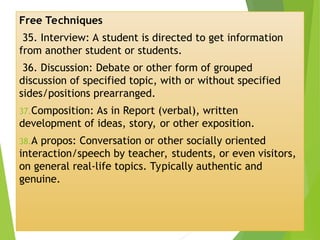 Free Techniques
35. Interview: A student is directed to get information
from another student or students.
36. Discussion: Debate or other form of grouped
discussion of specified topic, with or without specified
sides/positions prearranged.
37.Composition: As in Report (verbal), written
development of ideas, story, or other exposition.
38.A propos: Conversation or other socially oriented
interaction/speech by teacher, students, or even visitors,
on general real-life topics. Typically authentic and
genuine.
 