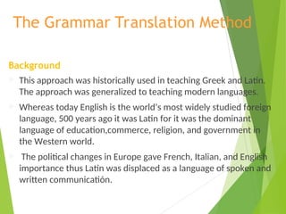 The Grammar Translation Method
Background
 This approach was historically used in teaching Greek and Latin.
The approach was generalized to teaching modern languages.
 Whereas today English is the world’s most widely studied foreign
language, 500 years ago it was Latin for it was the dominant
language of education,commerce, religion, and government in
the Western world.
 The political changes in Europe gave French, Italian, and English
importance thus Latin was displaced as a language of spoken and
written communicatión.
 
