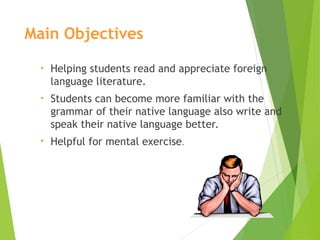 Main Objectives
• Helping students read and appreciate foreign
language literature.
• Students can become more familiar with the
grammar of their native language also write and
speak their native language better.
• Helpful for mental exercise.
 