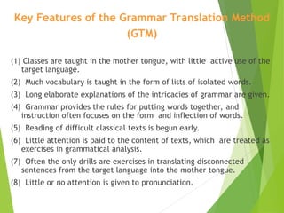 Key Features of the Grammar Translation Method
(GTM)
(1) Classes are taught in the mother tongue, with little active use of the
target language.
(2) Much vocabulary is taught in the form of lists of isolated words.
(3) Long elaborate explanations of the intricacies of grammar are given.
(4) Grammar provides the rules for putting words together, and
instruction often focuses on the form and inflection of words.
(5) Reading of difficult classical texts is begun early.
(6) Little attention is paid to the content of texts, which are treated as
exercises in grammatical analysis.
(7) Often the only drills are exercises in translating disconnected
sentences from the target language into the mother tongue.
(8) Little or no attention is given to pronunciation.
 