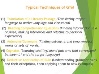 Typical Techniques of GTM
(1) Translation of a Literary Passage (Translating target
language to native language and vice-versa)
(2) Reading Comprehension Questions (Finding information in a
passage, making inferences and relating to personal
experience)
(3) Antonyms/Synonyms (Finding antonyms and synonyms for
words or sets of words).
(4) Cognates (Learning spelling/sound patterns that correspond
between L1 and the target language)
(5) Deductive Application of Rule (Understanding grammar rules
and their exceptions, then applying them to new examples)
 