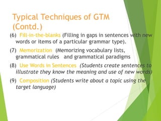 Typical Techniques of GTM
(Contd.)
(6) Fill-in-the-blanks (Filling in gaps in sentences with new
words or items of a particular grammar type).
(7) Memorization (Memorizing vocabulary lists,
grammatical rules and grammatical paradigms
(8) Use Words in Sentences (Students create sentences to
illustrate they know the meaning and use of new words)
(9) Composition (Students write about a topic using the
target language)
 