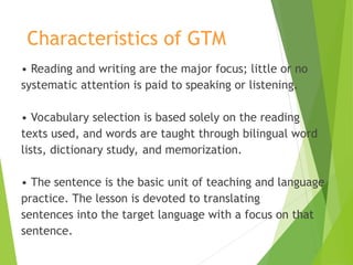 Characteristics of GTM
• Reading and writing are the major focus; little or no
systematic attention is paid to speaking or listening.
• Vocabulary selection is based solely on the reading
texts used, and words are taught through bilingual word
lists, dictionary study, and memorization.
• The sentence is the basic unit of teaching and language
practice. The lesson is devoted to translating
sentences into the target language with a focus on that
sentence.
 