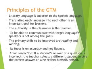 Principles of the GTM
 Literary language is superior to the spoken language.
 Translating each language into each other is an
important goal for learners.
 The authority in the classroom is the teacher.
 To be able to communicate with target language’s
speakers is not among the goals.
 The primary skills to be improved are reading and
writing.
 Its focus is on accuracy and not fluency.
 Error correction: If a student’s answer of a question is
incorrect, the teacher selects a different student to give
the correct answer or s/he replies himself/herself.
 