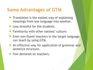 Some Advantages of GTM
 Translation is the easiest way of explaining
meanings from one language into another.
 Less stressful for the students.
 Familiarity with other nations’ culture.
 Even non-fluent teachers in the target language
can teach by using GTM.
 An effective way for application of grammar and
sentence structure.
 Few demands on teachers.
 