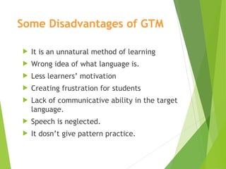 Some Disadvantages of GTM
 It is an unnatural method of learning
 Wrong idea of what language is.
 Less learners’ motivation
 Creating frustration for students
 Lack of communicative ability in the target
language.
 Speech is neglected.
 It dosn’t give pattern practice.
 