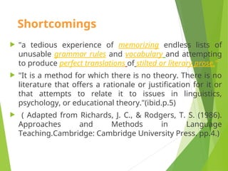 Shortcomings
 "a tedious experience of memorizing endless lists of
unusable grammar rules and vocabulary and attempting
to produce perfect translations of stilted or literary prose."
 "It is a method for which there is no theory. There is no
literature that offers a rationale or justification for it or
that attempts to relate it to issues in linguistics,
psychology, or educational theory."(ibid.p.5)
 ( Adapted from Richards, J. C., & Rodgers, T. S. (1986).
Approaches and Methods in Language
Teaching.Cambridge: Cambridge University Press. pp.4.)
 