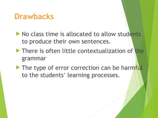 Drawbacks
 No class time is allocated to allow students
to produce their own sentences.
 There is often little contextualization of the
grammar
 The type of error correction can be harmful
to the students’ learning processes.
 