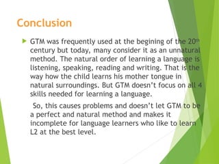 Conclusion
 GTM was frequently used at the begining of the 20th
century but today, many consider it as an unnatural
method. The natural order of learning a language is
listening, speaking, reading and writing. That is the
way how the child learns his mother tongue in
natural surroundings. But GTM doesn’t focus on all 4
skills needed for learning a language.
So, this causes problems and doesn’t let GTM to be
a perfect and natural method and makes it
incomplete for language learners who like to learn
L2 at the best level.
 