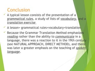 Conclusion
 A typical lesson consists of the presentation of a
grammatical rules, a study of lists of vocabulary, and a
translation exercise
 A lesson= grammatical rules+vocabulary+translation
 Because the Grammar Translation Method emphasizes
reading rather than the ability to communicate in a
language, there was a reaction to it in the 19th century
(see NATURAL APPROACH, DIRECT METHOD), and there
was later a greater emphasis on the teaching of spoken
language.
 