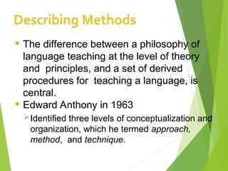  The difference between a philosophy of
language teaching at the level of theory
and principles, and a set of derived
procedures for teaching a language, is
central.
 Edward Anthony in 1963
Identified three levels of conceptualization and
organization, which he termed approach,
method, and technique.
 