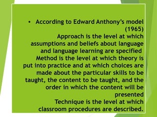 • According to Edward Anthony’s model
(1965)
Approach is the level at which
assumptions and beliefs about language
and language learning are specified
Method is the level at which theory is
put into practice and at which choices are
made about the particular skills to be
taught, the content to be taught, and the
order in which the content will be
presented
Technique is the level at which
classroom procedures are described.
 