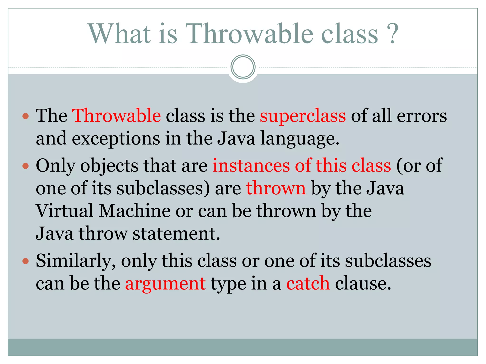 What is Throwable class ?  The Throwable class is the superclass of all errors and exceptions in the Java language.  Only objects that are instances of this class (or of one of its subclasses) are thrown by the Java Virtual Machine or can be thrown by the Java throw statement.  Similarly, only this class or one of its subclasses can be the argument type in a catch clause. 