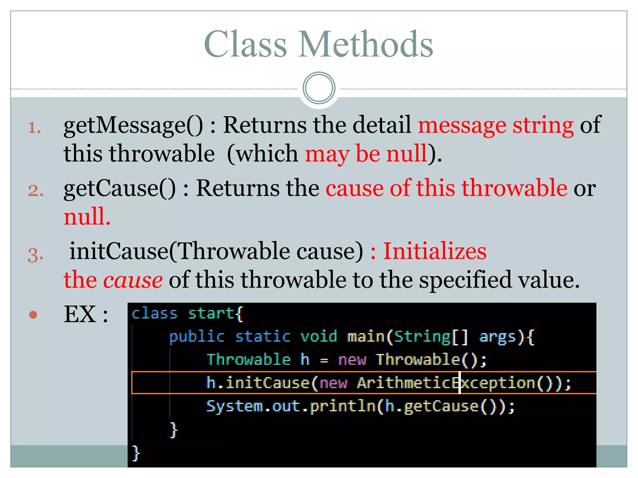 Class Methods 1. getMessage() : Returns the detail message string of this throwable (which may be null). 2. getCause() : Returns the cause of this throwable or null. 3. initCause(Throwable cause) : Initializes the cause of this throwable to the specified value.  EX : 