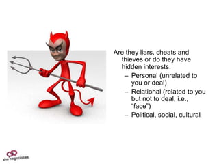 Are they liars, cheats and
  thieves or do they have
  hidden interests.
   – Personal (unrelated to
      you or deal)
   – Relational (related to you
      but not to deal, i.e.,
      “face”)
   – Political, social, cultural
 