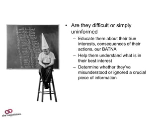 • Are they difficult or simply
  uninformed
   – Educate them about their true
     interests, consequences of their
     actions, our BATNA
   – Help them understand what is in
     their best interest
   – Determine whether they’ve
     misunderstood or ignored a crucial
     piece of information
 