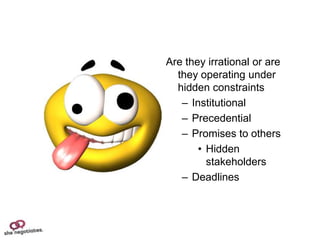 Are they irrational or are
  they operating under
  hidden constraints
   – Institutional
   – Precedential
   – Promises to others
       • Hidden
         stakeholders
   – Deadlines
 