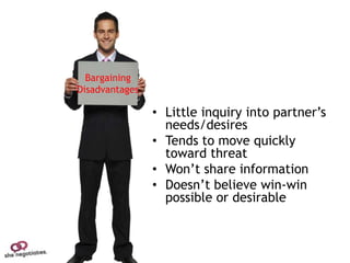 Bargaining
Disadvantages

                • Little inquiry into partner’s
                  needs/desires
                • Tends to move quickly
                  toward threat
                • Won’t share information
                • Doesn’t believe win-win
                  possible or desirable
 
