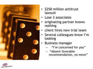 • $250 million antitrust
  lawsuit
• Lose 3 associates
• originating partner knows
  nothing
• client hires new trial team
• Several colleagues know I’m
  looking
• Business manager
  – “I’m concerned for you”
  – “Absent favorable
    recommendation, no move”
 