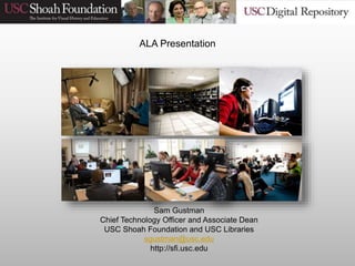 Sam Gustman
Chief Technology Officer and Associate Dean
USC Shoah Foundation and USC Libraries
sgustman@usc.edu
http://sfi.usc.edu
ALA Presentation
 