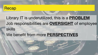 Recap
Library IT is underutilized, this is a PROBLEM
Job responsibilities are OVERSIGHT of employee
skills
We benefit from more PERSPECTIVES
 