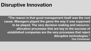 Disruptive Innovation
"The reason is that good management itself was the root
cause. Managers played the game the way it was supposed
to be played. The very decision-making and resource-
allocation processes that are key to the success of
established companies are the very processes that reject
disruptive technologies."
Clay Christensen
 