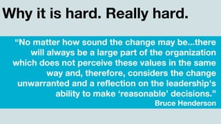 Why it is hard. Really hard.
“No matter how sound the change may be...there
will always be a large part of the organization
which does not perceive these values in the same
way and, therefore, considers the change
unwarranted and a reflection on the leadership's
ability to make ‘reasonable’ decisions.”
Bruce Henderson
 