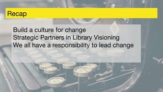 Recap
Build a culture for change
Strategic Partners in Library Visioning
We all have a responsibility to lead change
 
