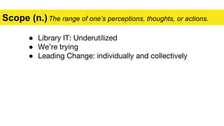 ● Library IT: Underutilized
● We’re trying
● Leading Change: individually and collectively
Scope (n.)The range of one’s perceptions, thoughts, or actions.
 