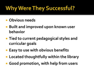    Obvious needs
   Built and improved upon known user
    behavior
   Tied to current pedagogical styles and
    curricular goals
   Easy to use with obvious benefits
   Located thoughtfully within the library
   Good promotion, with help from users
 