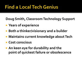 Doug Smith, Classroom Technology Support
   Years of experience
   Both a thinker/visionary and a builder
   Maintains current knowledge about Tech
   Cost conscious
   An keen eye for durability and the
    point of quickest failure or obsolescence
 
