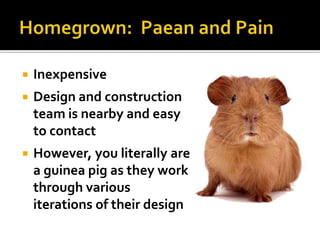    Inexpensive
   Design and construction
    team is nearby and easy
    to contact
   However, you literally are
    a guinea pig as they work
    through various
    iterations of their design
 
