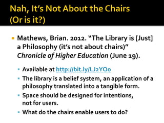    Mathews, Brian. 2012. “The Library is [Just]
    a Philosophy (it’s not about chairs)”
    Chronicle of Higher Education (June 19).
     Available at http://bit.ly/LJ2YQ0
     The library is a belief system, an application of a
      philosophy translated into a tangible form.
     Space should be designed for intentions,
      not for users.
     What do the chairs enable users to do?
 